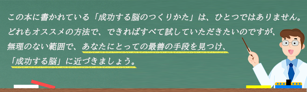 この本に書かれている「成功する脳のつくりかた」は、ひとつではありません。どれもオススメの方法で、できればすべて試していただきたいのですが、無理のない範囲で、あなたにとっての最善の手段を見つけ、「成功する脳」に近づきましょう。