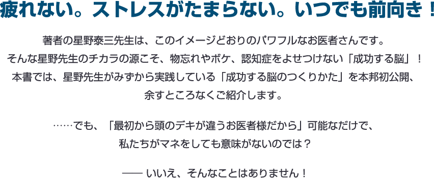 疲れない。ストレスがたまらない。いつでも前向き！著者の星野泰三先生は、このイメージどおりのパワフルなお医者さんです。
そんな星野先生のチカラの源こそ、物忘れやボケ、認知症をよせつけない「成功する脳」！本書では、星野先生がみずから実践している「成功する脳のつくりかた」を本邦初公開、余すところなくご紹介します。……でも、「最初から頭のデキが違うお医者様だから」可能なだけで、私たちがマネをしても意味がないのでは？―― いいえ、そんなことはありません！