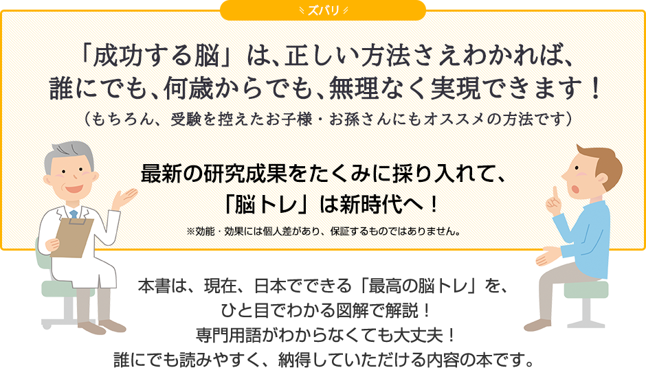 ズバリ「成功する脳」は、正しい方法さえわかれば、誰にでも、何歳からでも、無理なく実現できます！（もちろん、受験を控えたお子様・お孫さんにもオススメの方法です）最新の研究成果をたくみに採り入れて、「脳トレ」は新時代へ！本書は、現在、日本でできる「最高の脳トレ」を、ひと目でわかる図解で解説！専門用語がわからなくても大丈夫！誰にでも読みやすく、納得していただける内容の本です。