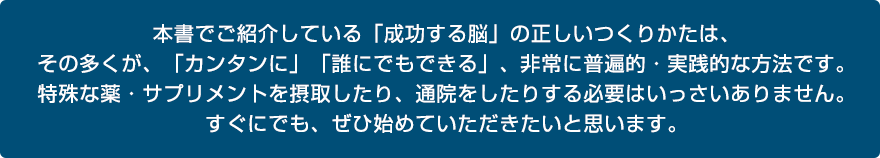 本書でご紹介している「成功する脳」の正しいつくりかたは、その多くが、「カンタンに」「誰にでもできる」、非常に普遍的・実践的な方法です。特殊な薬・サプリメントを摂取したり、通院をしたりする必要はいっさいありません。すぐにでも、ぜひ始めていただきたいと思います。