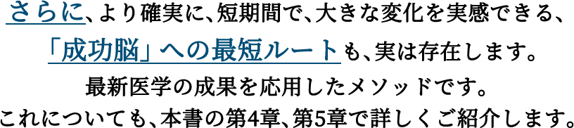 さらに、より確実に、短期間で、大きな変化を実感できる、「成功脳」への最短ルートも、実は存在します。最新医学の成果を応用したメソッドです。これについても、本書の第4章、第5章で詳しくご紹介します。