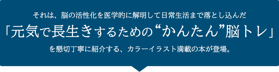 それは、脳の活性化を医学的に解明して日常生活まで落とし込んだ「元気で長生きするための“かんたん”脳トレ」を懇切丁寧に紹介する、カラーイラスト満載の本が登場。