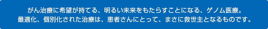 がん治療に希望が持てる、明るい未来をもたらすことになる、ゲノム医療。最適化、個別化された治療は、患者さんにとって、まさに救世主となるものです。